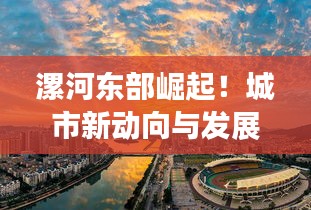漯河?xùn)|部崛起！城市新動(dòng)向與發(fā)展亮點(diǎn)一網(wǎng)打盡