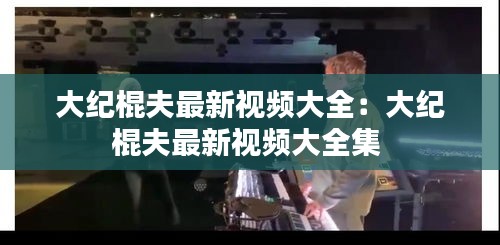 大紀(jì)棍夫最新視頻大全：大紀(jì)棍夫最新視頻大全集 