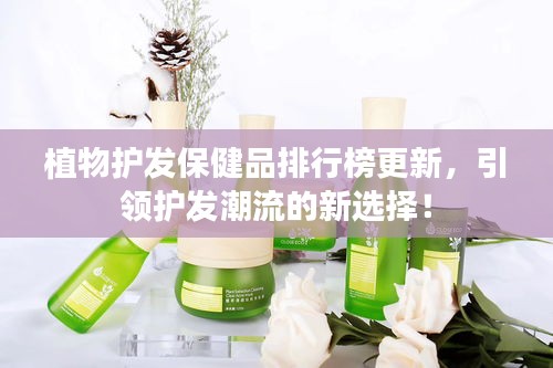 植物護發(fā)保健品排行榜更新，引領護發(fā)潮流的新選擇！