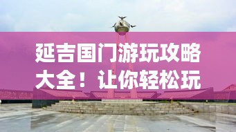 延吉國門游玩攻略大全！讓你輕松玩轉(zhuǎn)延吉邊境之旅