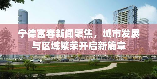 寧德富春新聞聚焦，城市發(fā)展與區(qū)域繁榮開啟新篇章