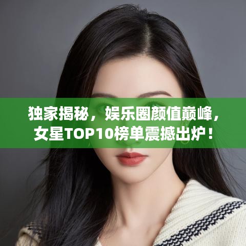 獨家揭秘，娛樂圈顏值巔峰，女星TOP10榜單震撼出爐！